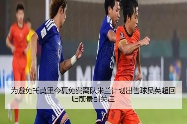为避免托莫里今夏免费离队米兰计划出售球员英超回归前景引关注