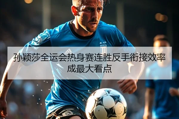 孙颖莎全运会热身赛连胜反手衔接效率成最大看点